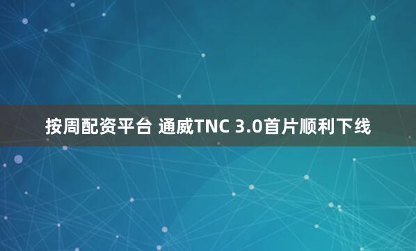 按周配资平台 通威TNC 3.0首片顺利下线