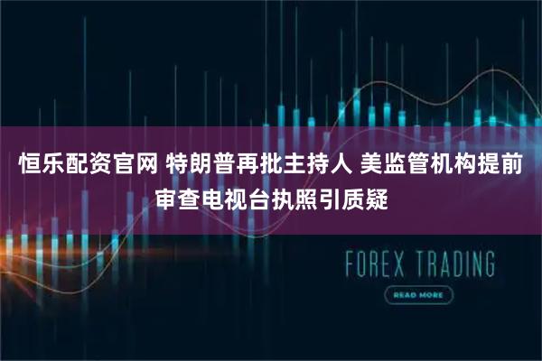 恒乐配资官网 特朗普再批主持人 美监管机构提前审查电视台执照引质疑