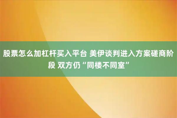 股票怎么加杠杆买入平台 美伊谈判进入方案磋商阶段 双方仍“同楼不同室”