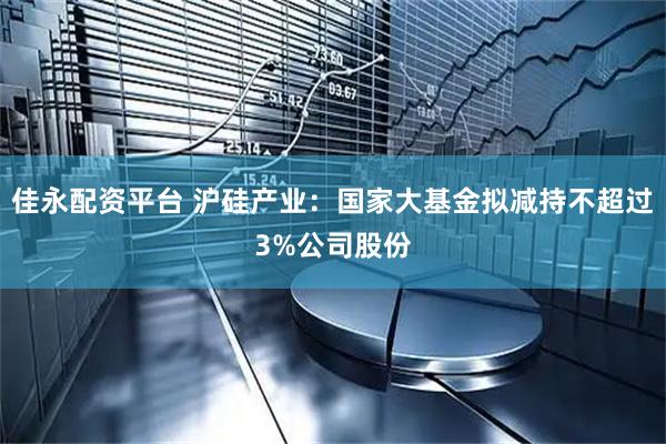 佳永配资平台 沪硅产业：国家大基金拟减持不超过3%公司股份