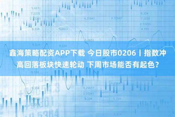 鑫海策略配资APP下载 今日股市0206丨指数冲高回落板块快速轮动 下周市场能否有起色？