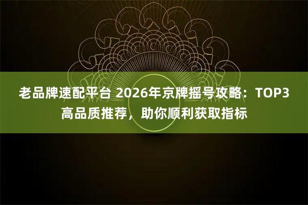 老品牌速配平台 2026年京牌摇号攻略：TOP3高品质推荐，助你顺利获取指标