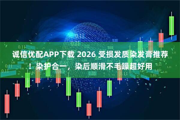 诚信优配APP下载 2026 受损发质染发膏推荐！染护合一，染后顺滑不毛躁超好用