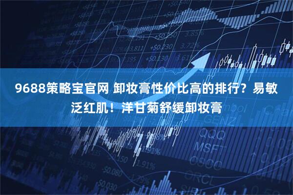 9688策略宝官网 卸妆膏性价比高的排行？易敏泛红肌！洋甘菊舒缓卸妆膏