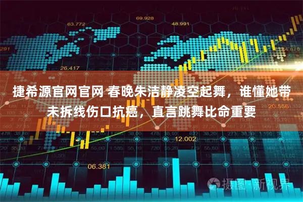 捷希源官网官网 春晚朱洁静凌空起舞，谁懂她带未拆线伤口抗癌，直言跳舞比命重要